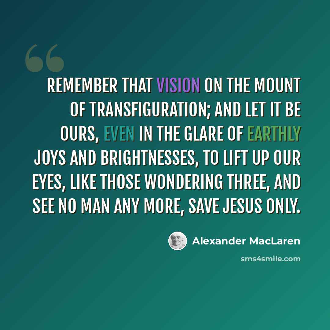 “Remember that vision on the Mount of Transfiguration; and let it be ours, even in the glare of earthly joys and brightnesses, to lift up our eyes, like those wondering three, and see no man any more, save Jesus only.” quote by Alexander MacLaren
