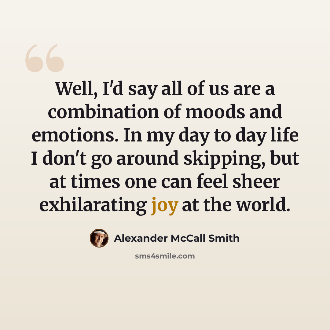 “Well, I'd say all of us are a combination of moods and emotions. In my day to day life I don't go around skipping, but at times one can feel sheer exhilarating joy at the world.” quote by Alexander McCall Smith