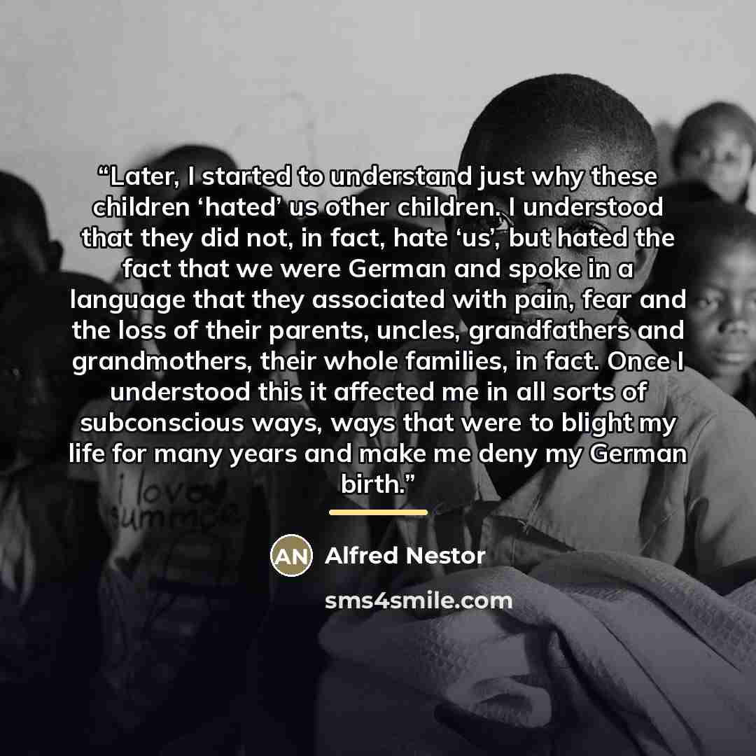 “Later, I started to understand just why these children ‘hated’ us other children. I understood that they did not, in fact, hate ‘us’, but hated the fact that we were German and spoke in a language that they associated with pain, fear and the loss of their parents, uncles, grandfathers and…” quote by Alfred Nestor