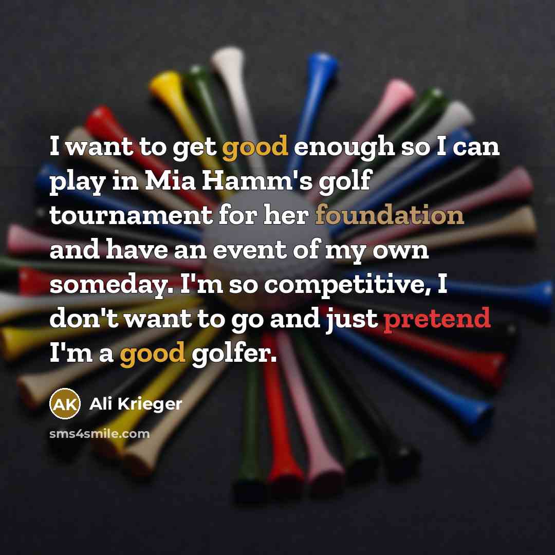 “I want to get good enough so I can play in Mia Hamm's golf tournament for her foundation and have an event of my own someday. I'm so competitive, I don't want to go and just pretend I'm a good golfer.” quote by Ali Krieger