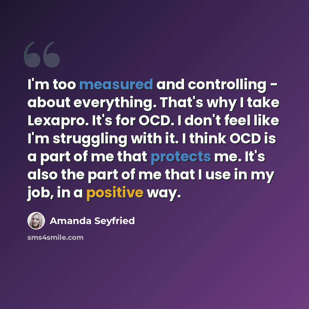 “I'm too measured and controlling - about everything. That's why I take Lexapro. It's for OCD. I don't feel like I'm struggling with it. I think OCD is a part of me that protects me. It's also the part of me that I use in my job, in a positive way.” quote by Amanda Seyfried