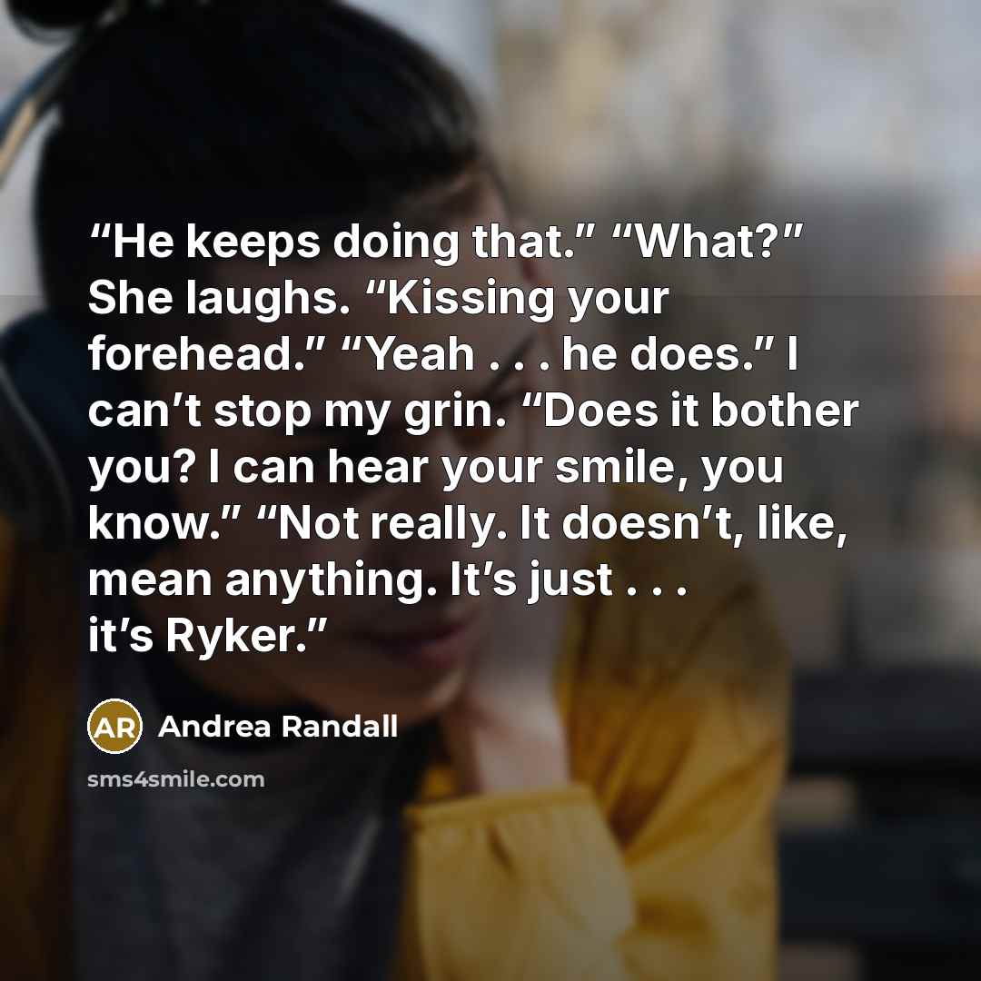 “He keeps doing that.” “What?” She laughs. “Kissing your forehead.” “Yeah . . . he does.” I can’t stop my grin. “Does it bother you? I can hear your smile, you know.” “Not really. It doesn’t, like, mean anything. It’s just . . . it’s Ryker.” quote by Andrea Randall