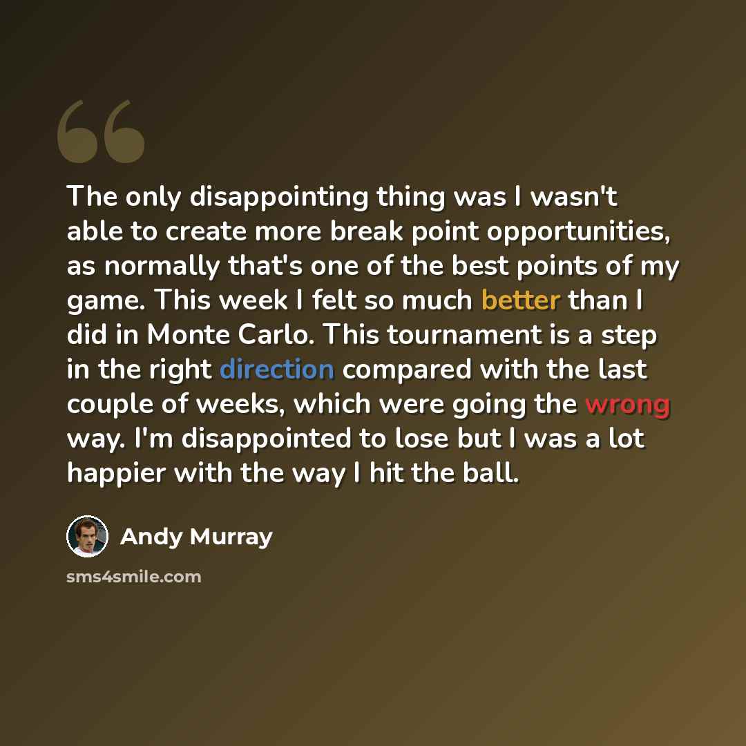 “The only disappointing thing was I wasn't able to create more break point opportunities, as normally that's one of the best points of my game. This week I felt so much better than I did in Monte Carlo. This tournament is a step in the right direction compared with the last couple of weeks, which…” quote by Andy Murray