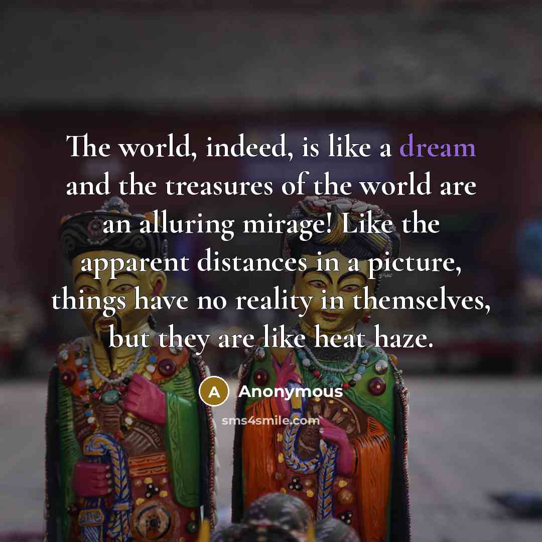 “The world, indeed, is like a dream and the treasures of the world are an alluring mirage! Like the apparent distances in a picture, things have no reality in themselves, but they are like heat haze.” quote by Anonymous