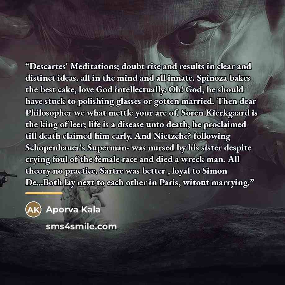 “Descartes' Meditations; doubt rise and results in clear and distinct ideas. all in the mind and all innate. Spinoza bakes the best cake, love God intellectually. Oh! God, he should have stuck to polishing glasses or gotten married. Then dear Philosopher we what mettle your are of. Soren Kierkgaard…” quote by Aporva Kala