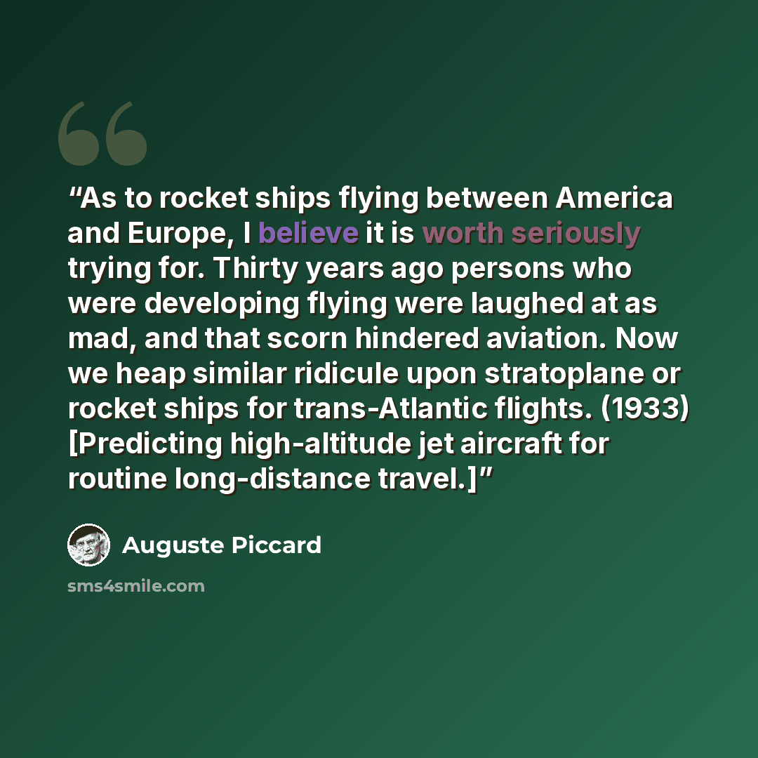 “As to rocket ships flying between America and Europe, I believe it is worth seriously trying for. Thirty years ago persons who were developing flying were laughed at as mad, and that scorn hindered aviation. Now we heap similar ridicule upon stratoplane or rocket ships for trans-Atlantic flights…” quote by Auguste Piccard