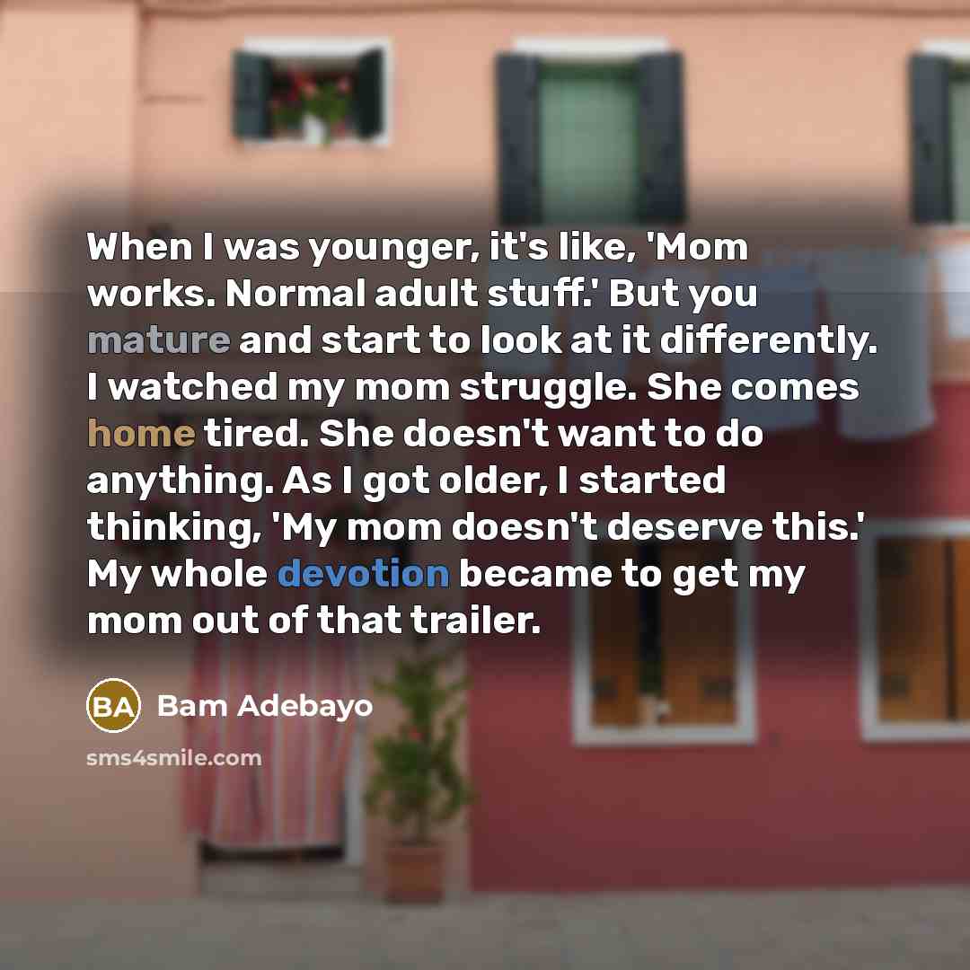 “When I was younger, it's like, 'Mom works. Normal adult stuff.' But you mature and start to look at it differently. I watched my mom struggle. She comes home tired. She doesn't want to do anything. As I got older, I started thinking, 'My mom doesn't deserve this.' My whole devotion became to get…” quote by Bam Adebayo