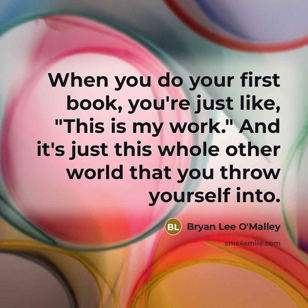 “When you do your first book, you're just like, "This is my work." And it's just this whole other world that you throw yourself into.” quote by Bryan Lee O'Malley