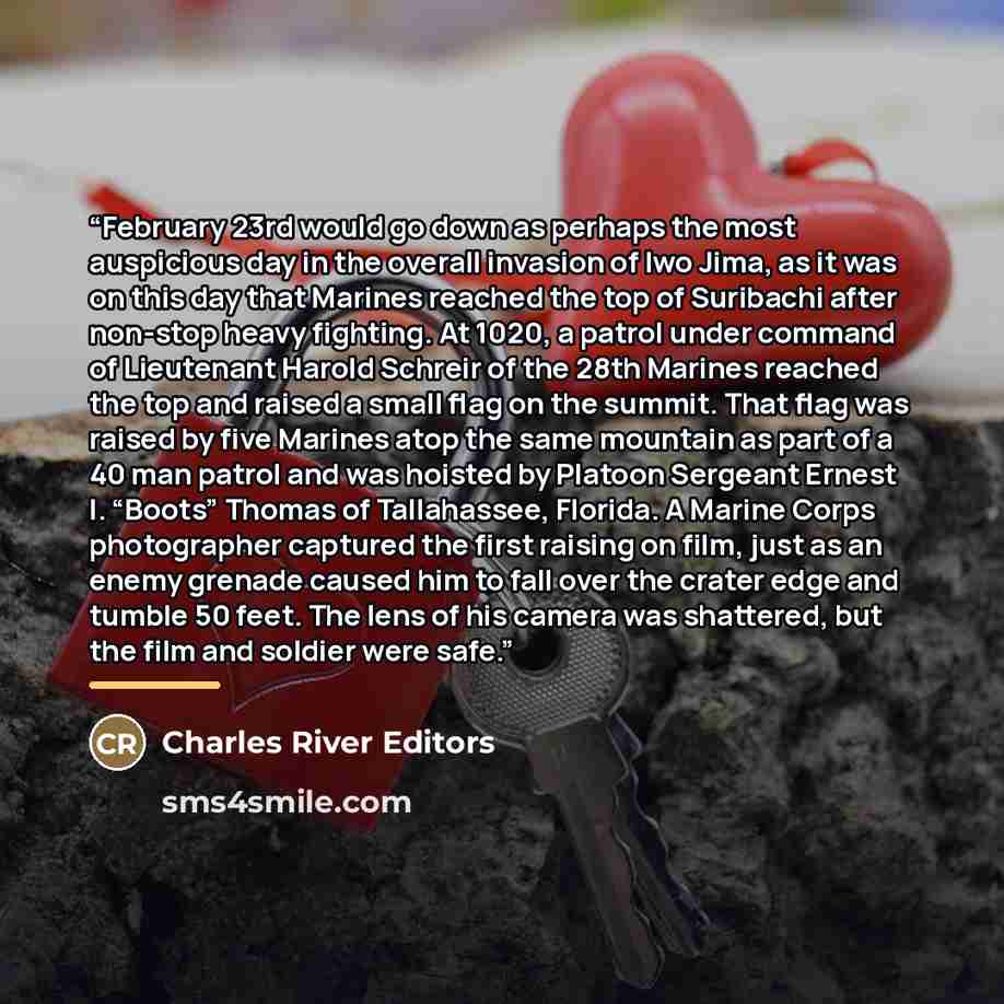 “February 23rd would go down as perhaps the most auspicious day in the overall invasion of Iwo Jima, as it was on this day that Marines reached the top of Suribachi after non-stop heavy fighting. At 1020, a patrol under command of Lieutenant Harold Schreir of the 28th Marines reached the top and…” quote by Charles River Editors