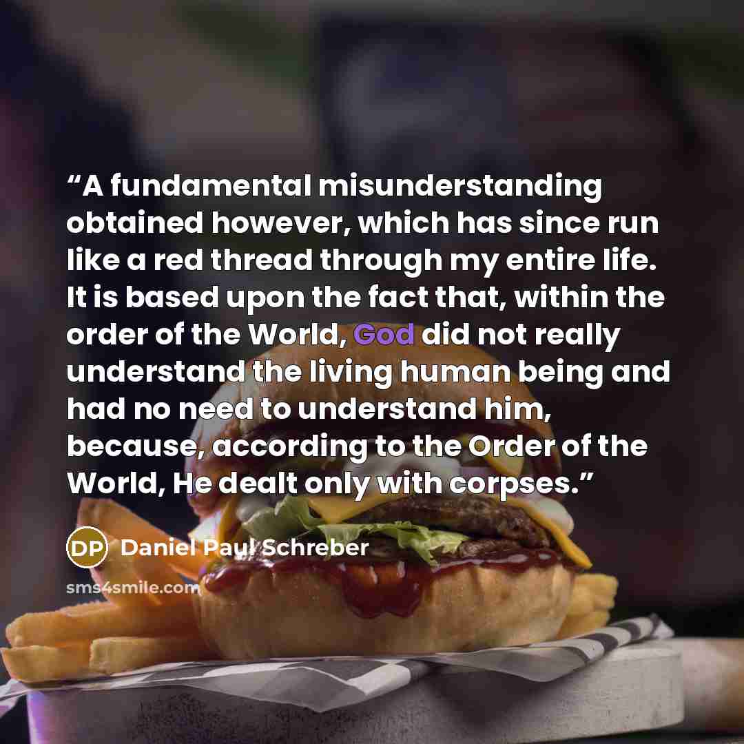 “A fundamental misunderstanding obtained however, which has since run like a red thread through my entire life. It is based upon the fact that, within the order of the World, God did not really understand the living human being and had no need to understand him, because, according to the Order of…” quote by Daniel Paul Schreber