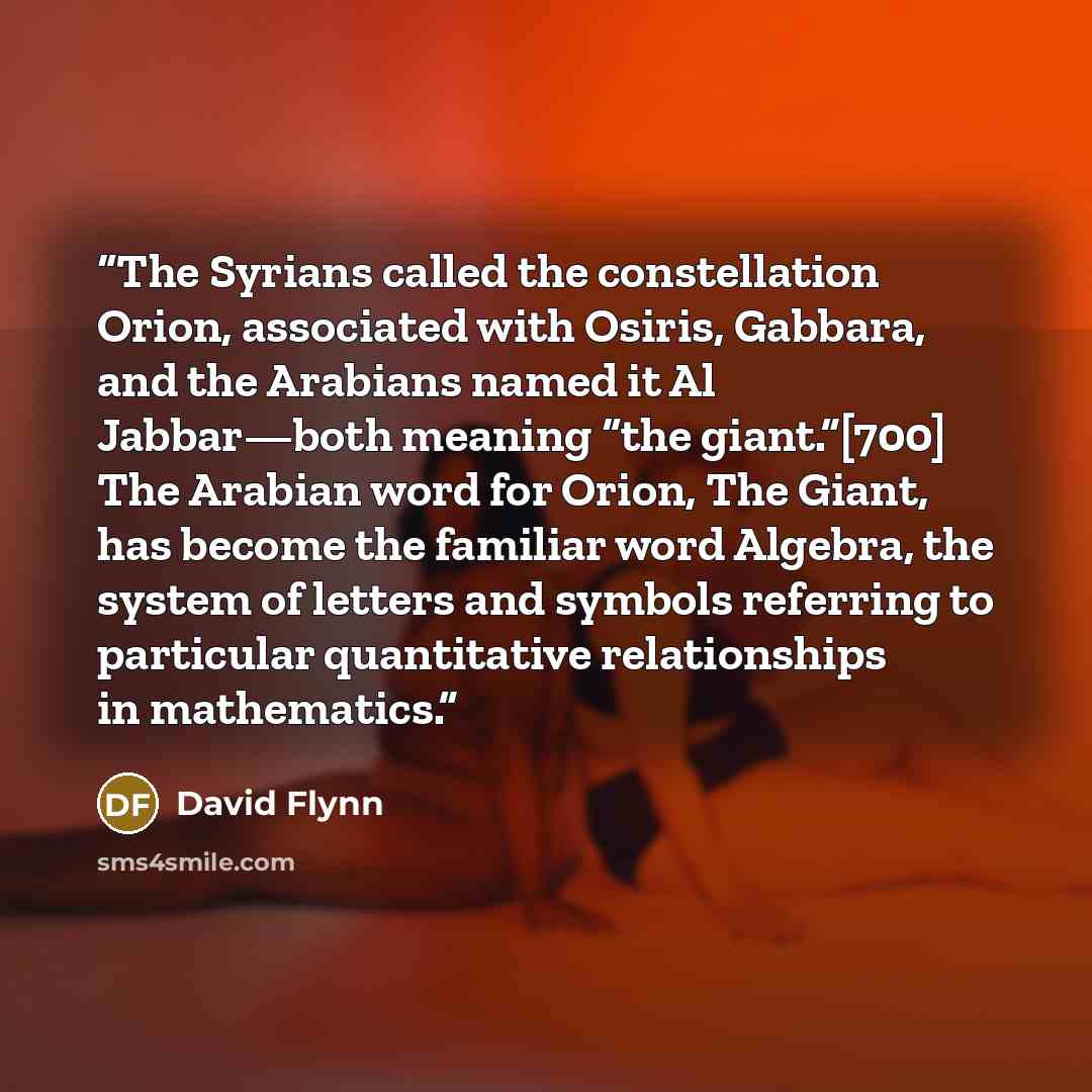 “The Syrians called the constellation Orion, associated with Osiris, Gabbara, and the Arabians named it Al Jabbar—both meaning “the giant.”[700] The Arabian word for Orion, The Giant, has become the familiar word Algebra, the system of letters and symbols referring to particular quantitative…” quote by David Flynn