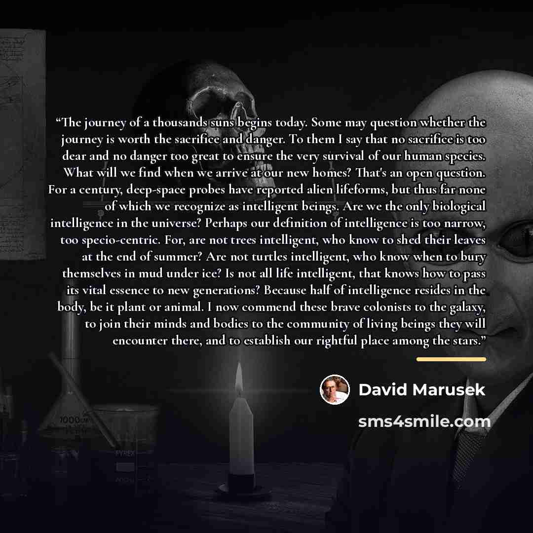“The journey of a thousands suns begins today. Some may question whether the journey is worth the sacrifice and danger. To them I say that no sacrifice is too dear and no danger too great to ensure the very survival of our human species. What will we find when we arrive at our new homes? That's an…” quote by David Marusek