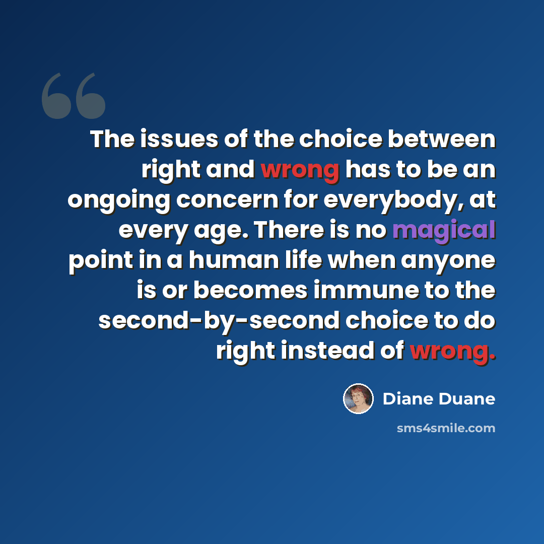 “The issues of the choice between right and wrong has to be an ongoing concern for everybody, at every age. There is no magical point in a human life when anyone is or becomes immune to the second-by-second choice to do right instead of wrong.” quote by Diane Duane