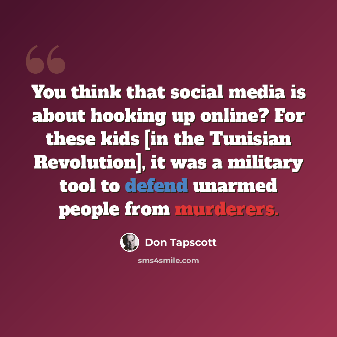 “You think that social media is about hooking up online? For these kids [in the Tunisian Revolution], it was a military tool to defend unarmed people from murderers.” quote by Don Tapscott