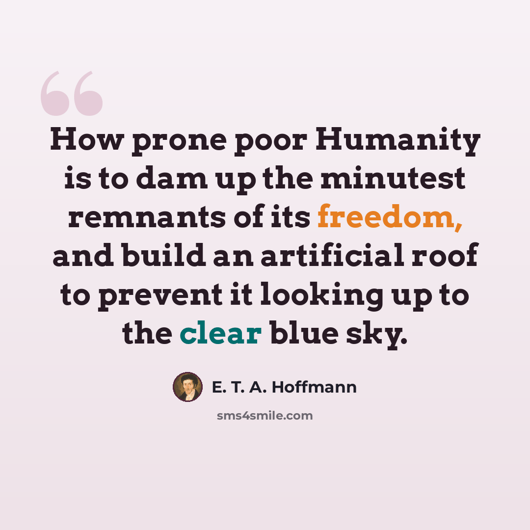 “How prone poor Humanity is to dam up the minutest remnants of its freedom, and build an artificial roof to prevent it looking up to the clear blue sky.” quote by E. T. A. Hoffmann