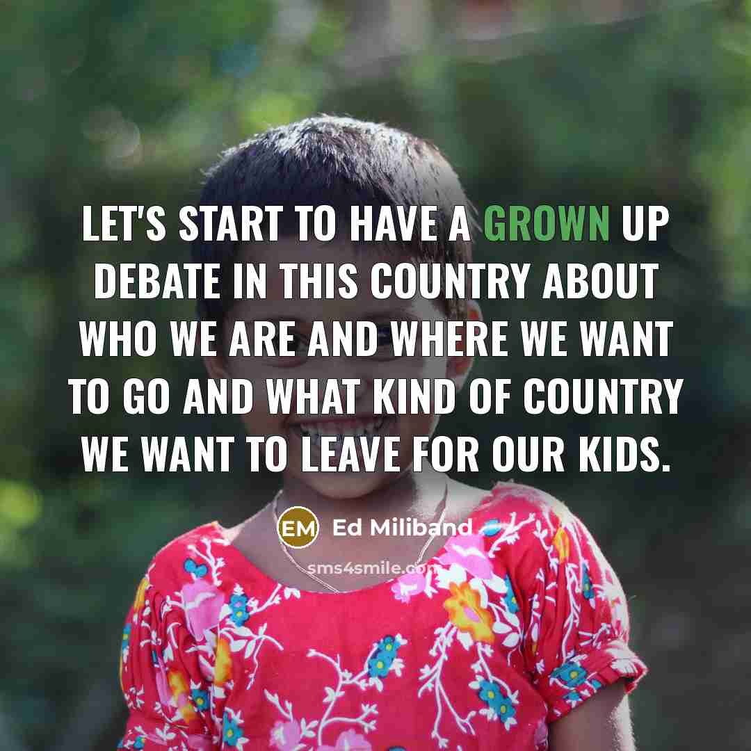 “Let's start to have a grown up debate in this country about who we are and where we want to go and what kind of country we want to leave for our kids.” quote by Ed Miliband