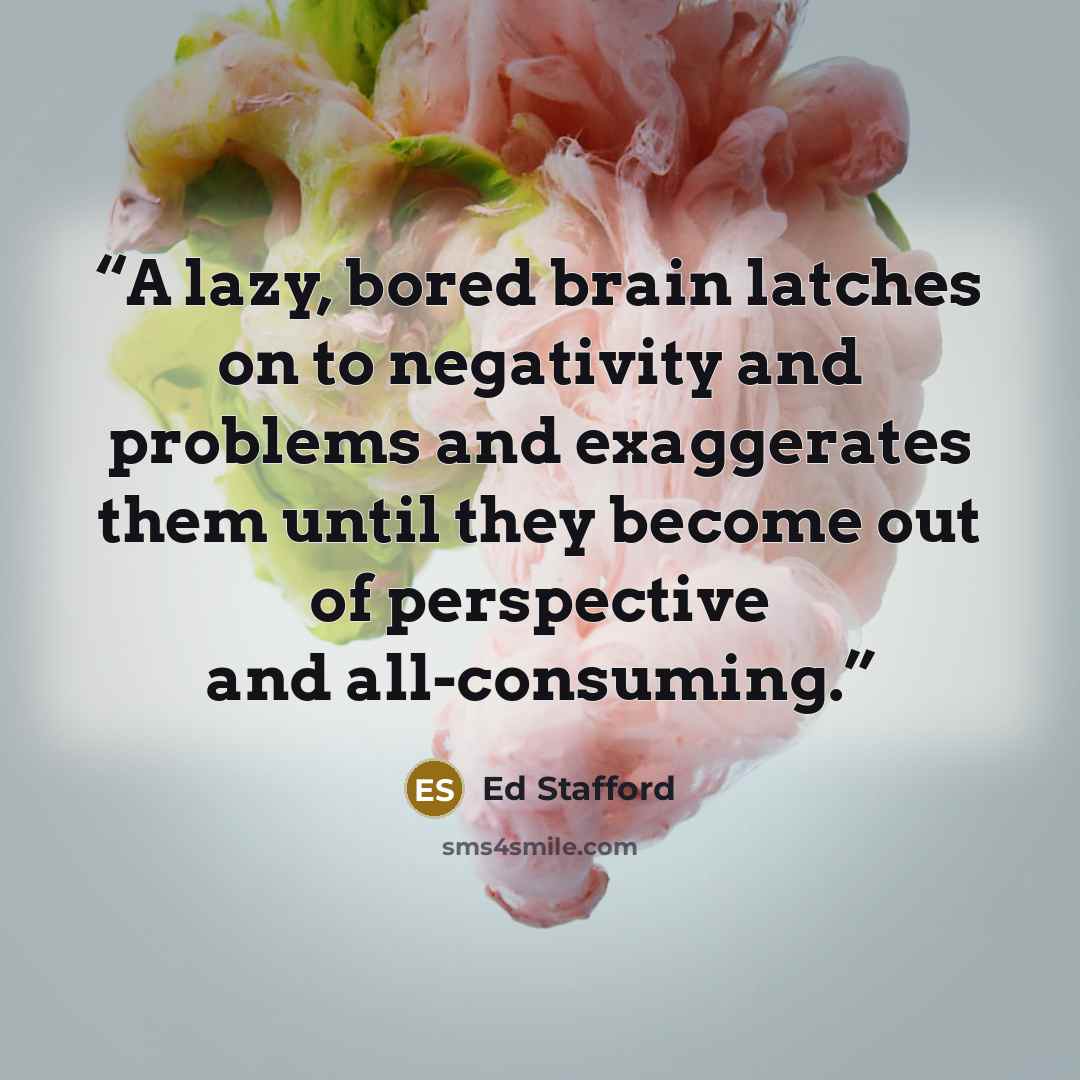 “A lazy, bored brain latches on to negativity and problems and exaggerates them until they become out of perspective and all-consuming.” quote by Ed Stafford