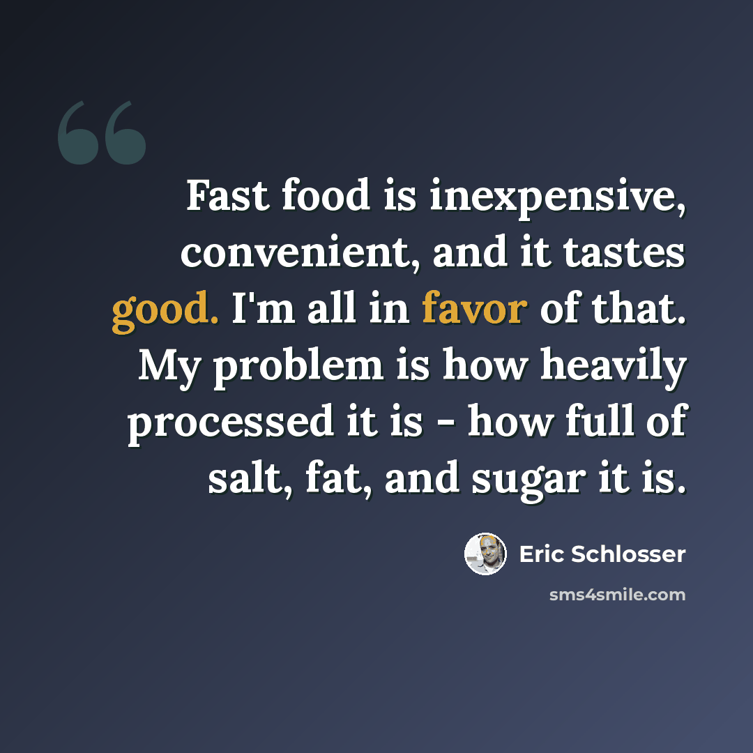 “Fast food is inexpensive, convenient, and it tastes good. I'm all in favor of that. My problem is how heavily processed it is - how full of salt, fat, and sugar it is.” quote by Eric Schlosser