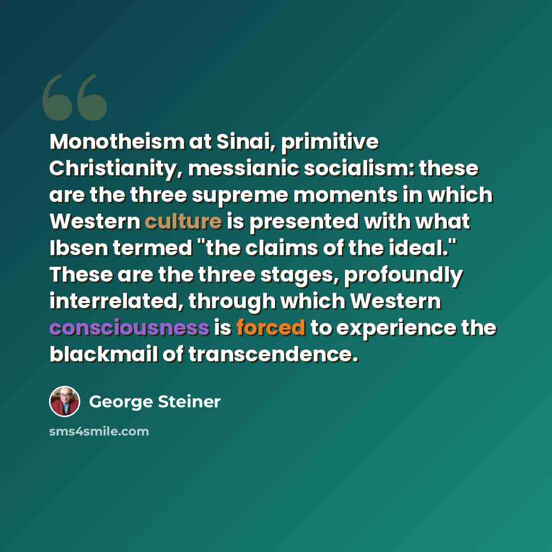 “Monotheism at Sinai, primitive Christianity, messianic socialism: these are the three supreme moments in which Western culture is presented with what Ibsen termed "the claims of the ideal." These are the three stages, profoundly interrelated, through which Western consciousness is forced to…” quote by George Steiner