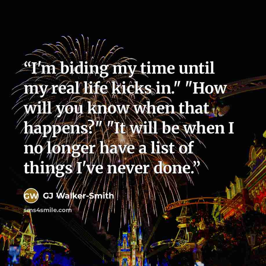 “I'm biding my time until my real life kicks in." "How will you know when that happens?" "It will be when I no longer have a list of things I've never done.” quote by GJ Walker-Smith