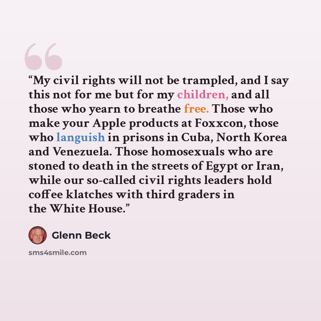 “My civil rights will not be trampled, and I say this not for me but for my children, and all those who yearn to breathe free. Those who make your Apple products at Foxxcon, those who languish in prisons in Cuba, North Korea and Venezuela. Those homosexuals who are stoned to death in the streets of…” quote by Glenn Beck
