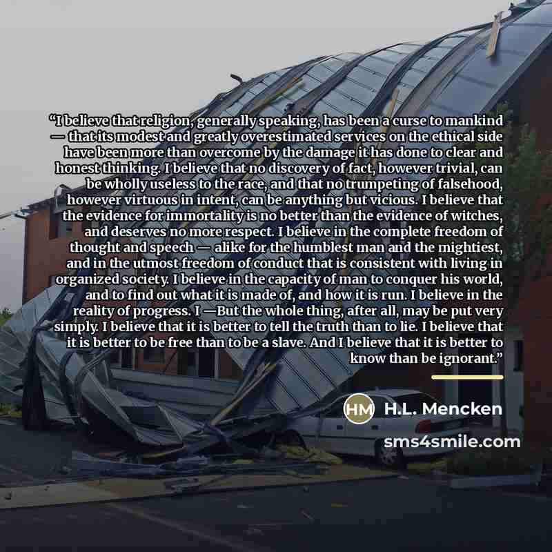 “I believe that religion, generally speaking, has been a curse to mankind — that its modest and greatly overestimated services on the ethical side have been more than overcome by the damage it has done to clear and honest thinking. I believe that no discovery of fact, however trivial, can be wholly…” quote by H.L. Mencken