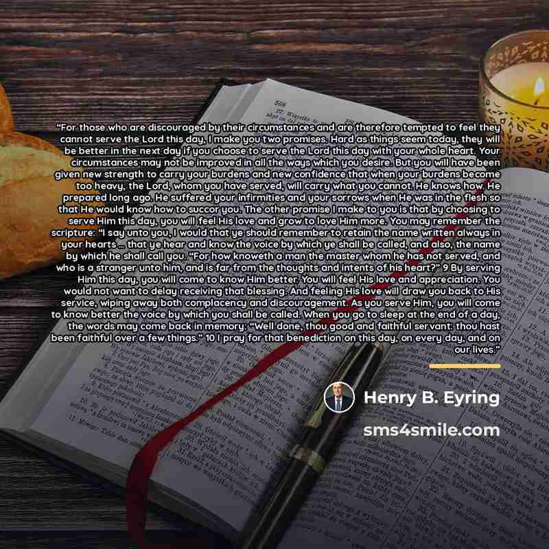 “For those who are discouraged by their circumstances and are therefore tempted to feel they cannot serve the Lord this day, I make you two promises. Hard as things seem today, they will be better in the next day if you choose to serve the Lord this day with your whole heart. Your circumstances may…” quote by Henry B. Eyring