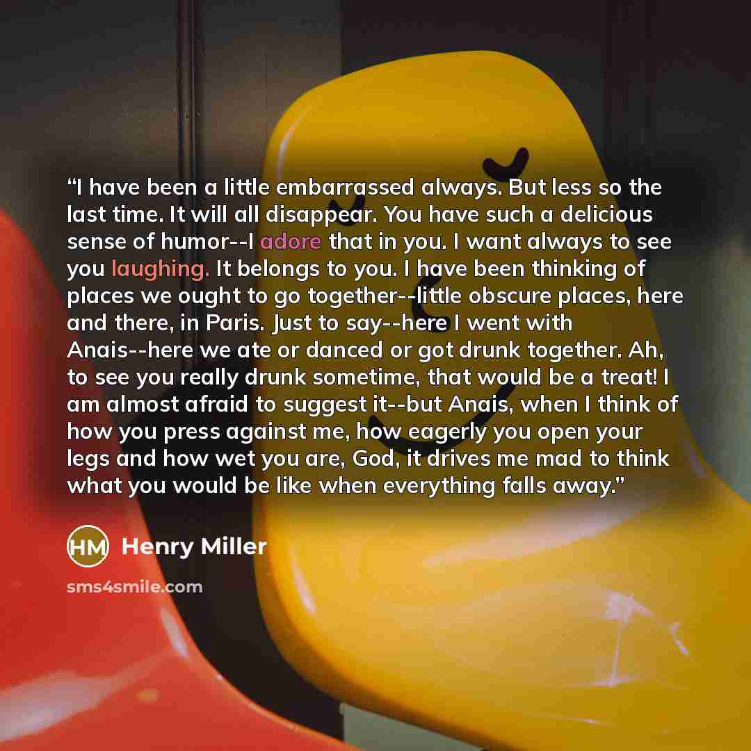 “I have been a little embarrassed always. But less so the last time. It will all disappear. You have such a delicious sense of humor--I adore that in you. I want always to see you laughing. It belongs to you. I have been thinking of places we ought to go together--little obscure places, here and…” quote by Henry Miller