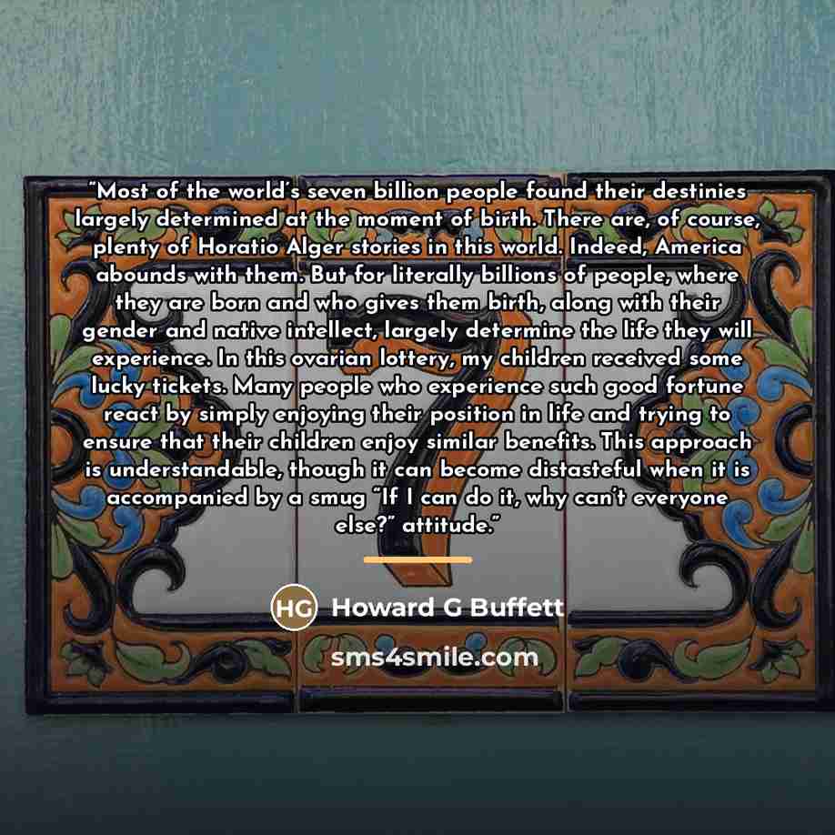 “Most of the world’s seven billion people found their destinies largely determined at the moment of birth. There are, of course, plenty of Horatio Alger stories in this world. Indeed, America abounds with them. But for literally billions of people, where they are born and who gives them birth…” quote by Howard G Buffett