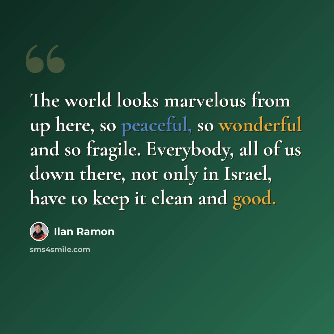 “The world looks marvelous from up here, so peaceful, so wonderful and so fragile. Everybody, all of us down there, not only in Israel, have to keep it clean and good.” quote by Ilan Ramon