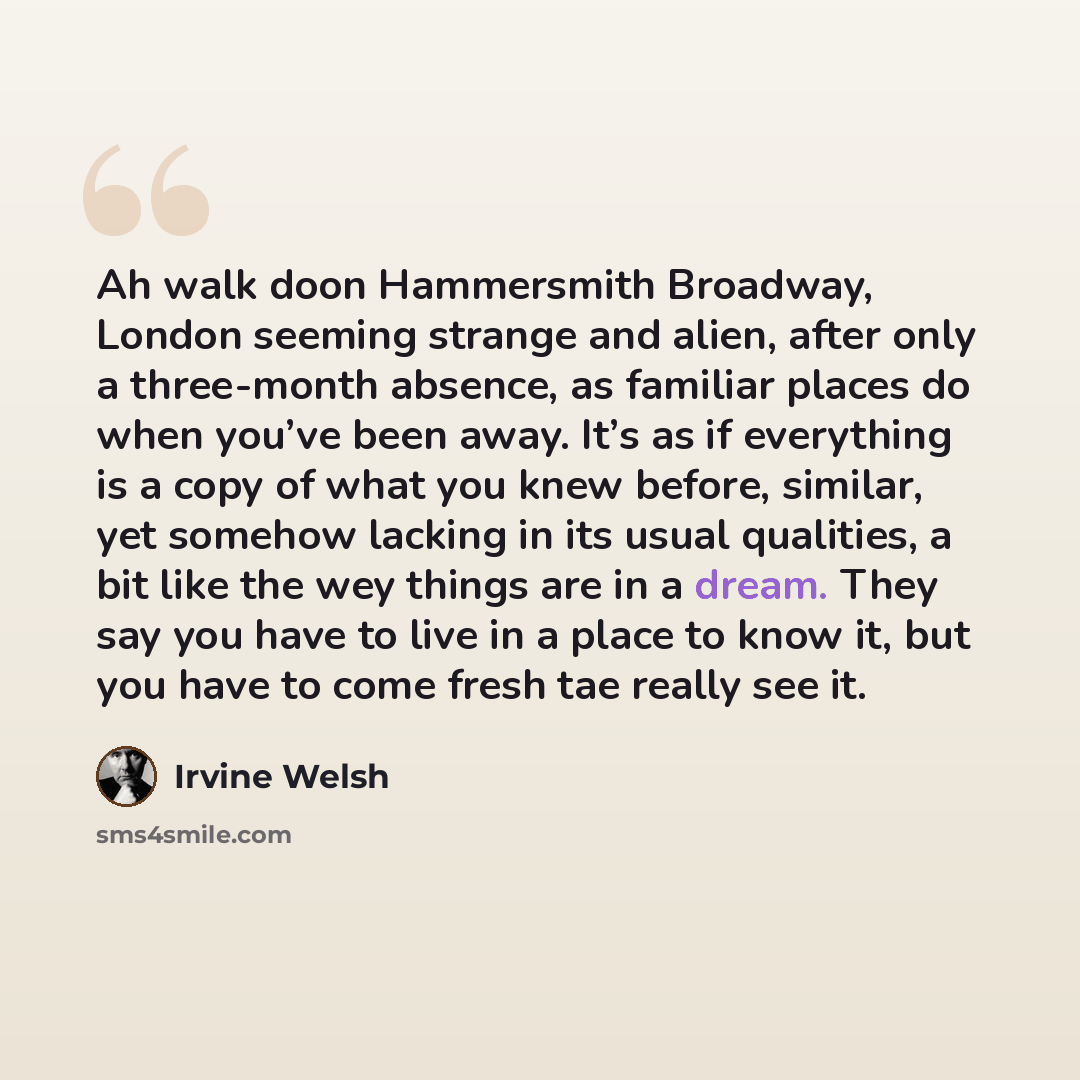 “Ah walk doon Hammersmith Broadway, London seeming strange and alien, after only a three-month absence, as familiar places do when you’ve been away. It’s as if everything is a copy of what you knew before, similar, yet somehow lacking in its usual qualities, a bit like the wey things are in a…” quote by Irvine Welsh