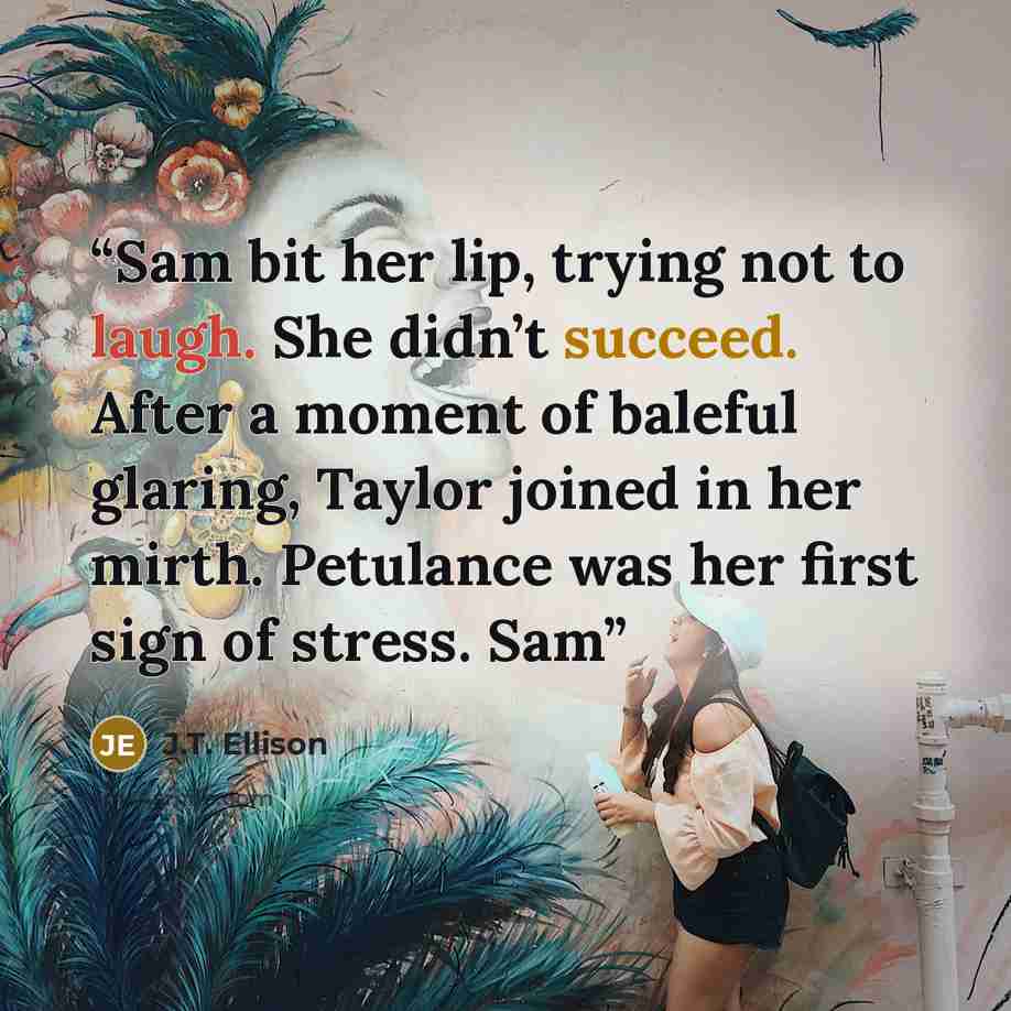 “Sam bit her lip, trying not to laugh. She didn’t succeed. After a moment of baleful glaring, Taylor joined in her mirth. Petulance was her first sign of stress. Sam” quote by J.T. Ellison