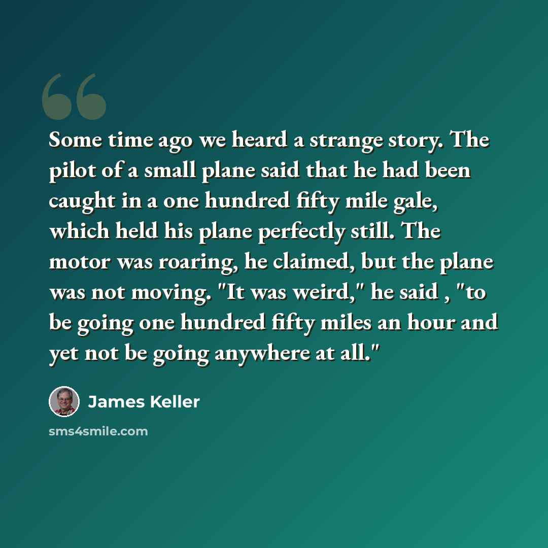 “Some time ago we heard a strange story. The pilot of a small plane said that he had been caught in a one hundred fifty mile gale, which held his plane perfectly still. The motor was roaring, he claimed, but the plane was not moving. "It was weird," he said , "to be going one hundred fifty miles an…” quote by James Keller