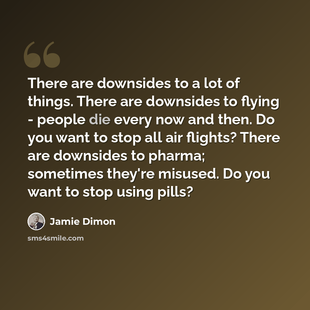 “There are downsides to a lot of things. There are downsides to flying - people die every now and then. Do you want to stop all air flights? There are downsides to pharma; sometimes they're misused. Do you want to stop using pills?” quote by Jamie Dimon