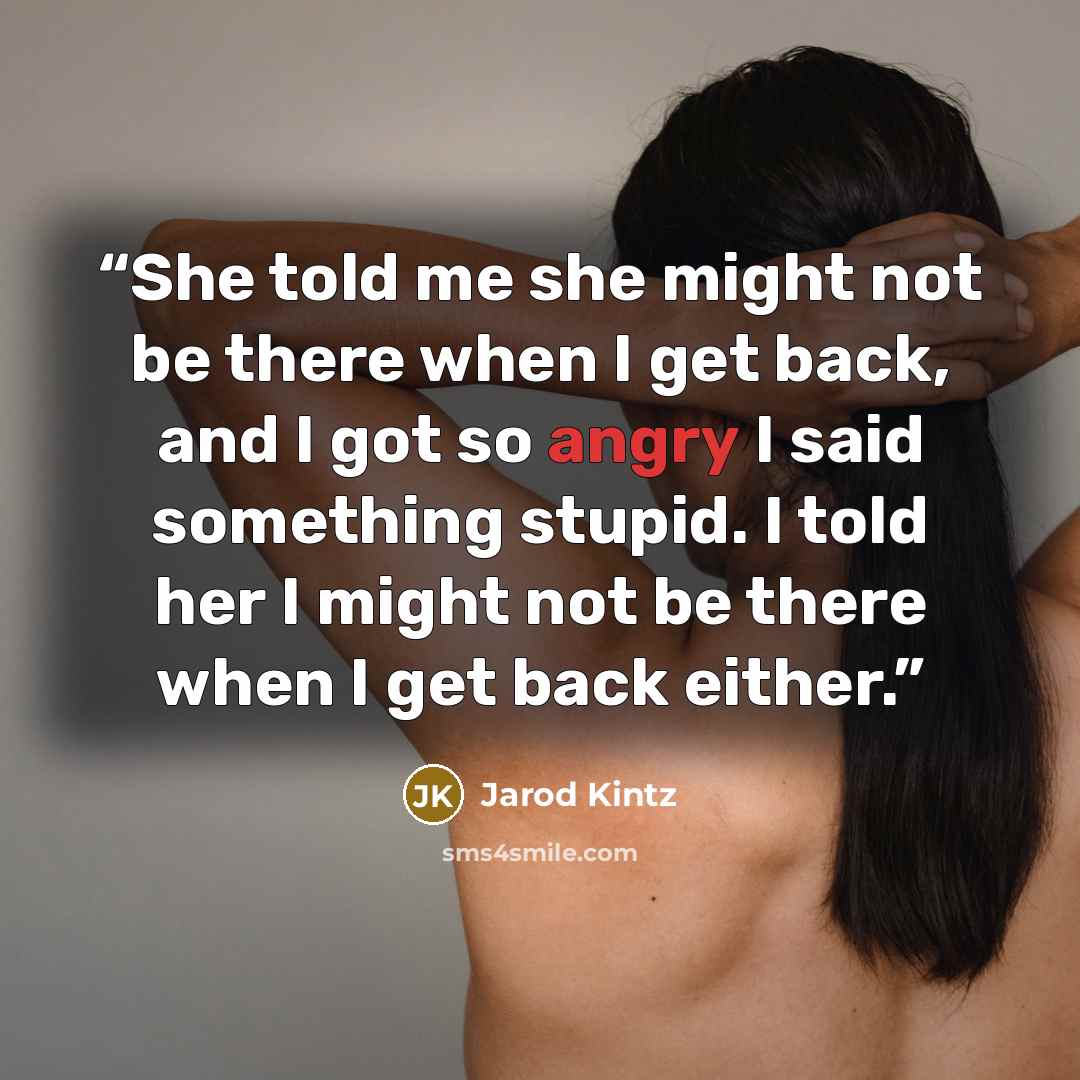 “She told me she might not be there when I get back, and I got so angry I said something stupid. I told her I might not be there when I get back either.” quote by Jarod Kintz