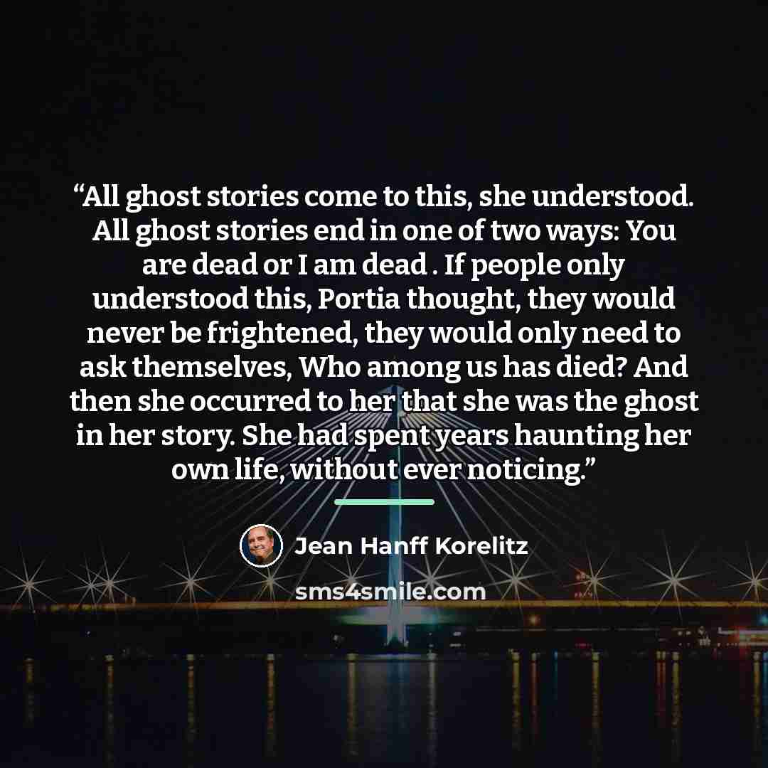 “All ghost stories come to this, she understood. All ghost stories end in one of two ways: You are dead or I am dead . If people only understood this, Portia thought, they would never be frightened, they would only need to ask themselves, Who among us has died? And then she occurred to her that she…” quote by Jean Hanff Korelitz
