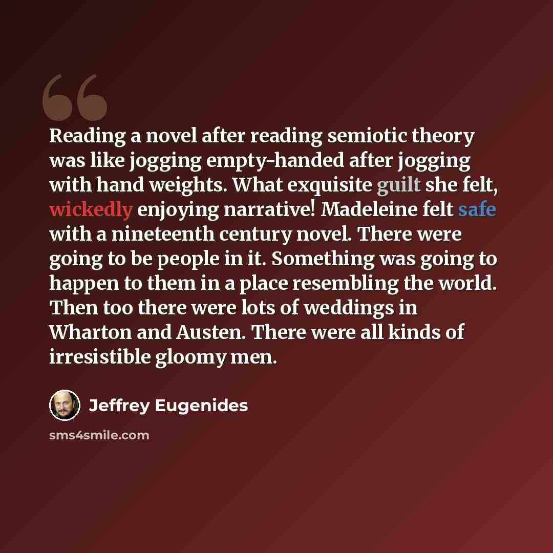 “Reading a novel after reading semiotic theory was like jogging empty-handed after jogging with hand weights. What exquisite guilt she felt, wickedly enjoying narrative! Madeleine felt safe with a nineteenth century novel. There were going to be people in it. Something was going to happen to them…” quote by Jeffrey Eugenides