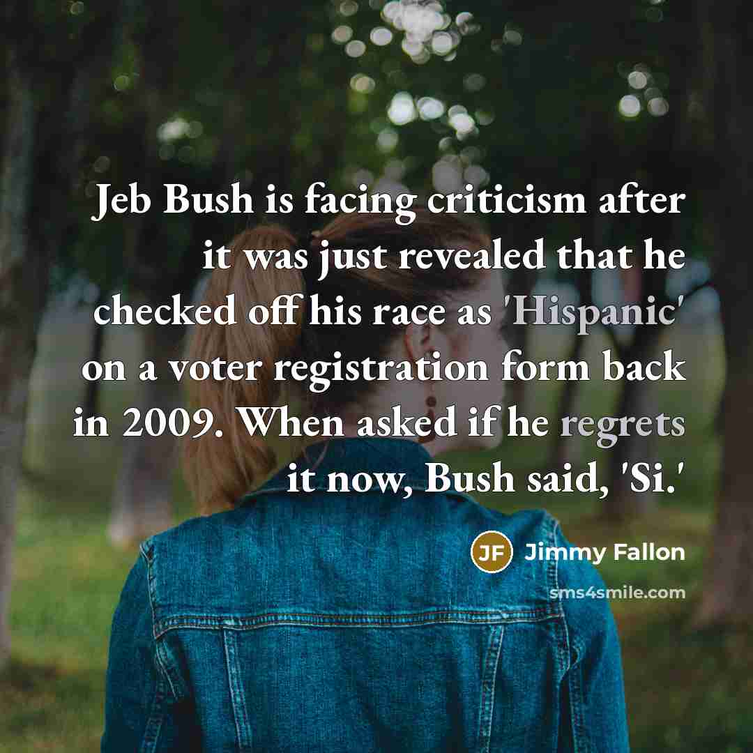 “Jeb Bush is facing criticism after it was just revealed that he checked off his race as 'Hispanic' on a voter registration form back in 2009. When asked if he regrets it now, Bush said, 'Si.'” quote by Jimmy Fallon