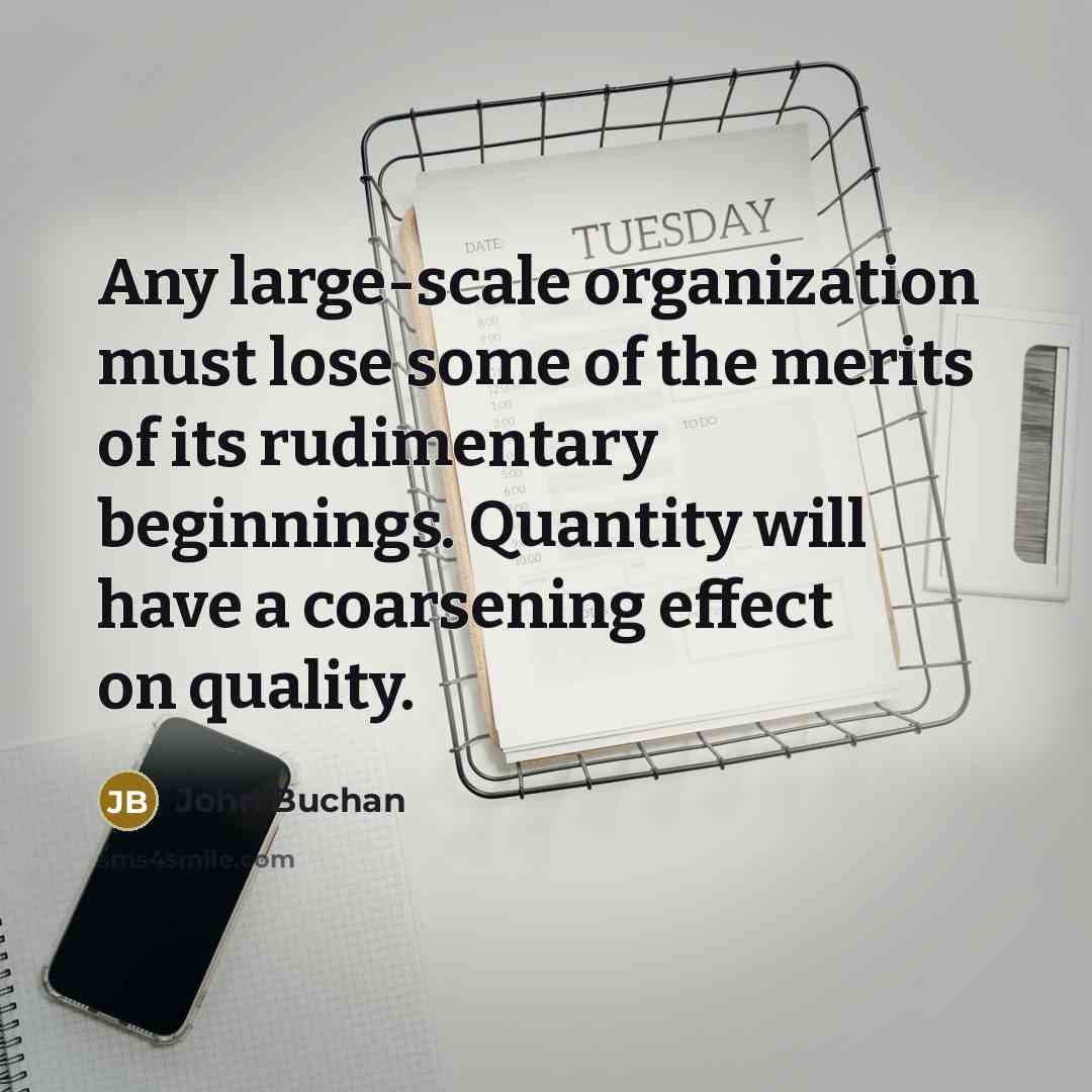 “Any large-scale organization must lose some of the merits of its rudimentary beginnings. Quantity will have a coarsening effect on quality.” quote by John Buchan