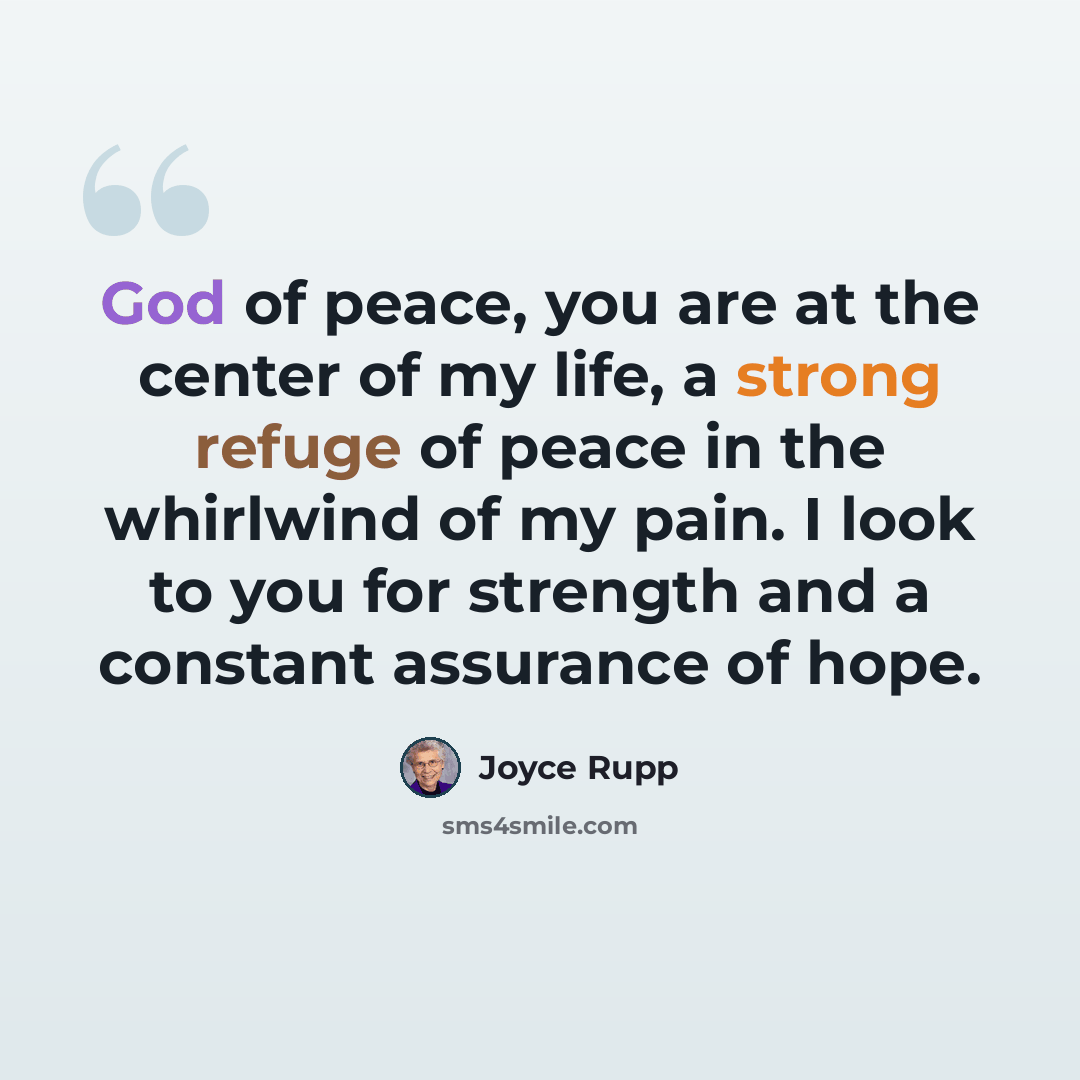 “God of peace, you are at the center of my life, a strong refuge of peace in the whirlwind of my pain. I look to you for strength and a constant assurance of hope.” quote by Joyce Rupp