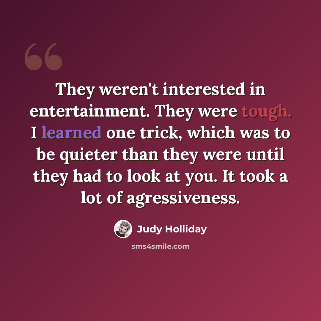 “They weren't interested in entertainment. They were tough. I learned one trick, which was to be quieter than they were until they had to look at you. It took a lot of agressiveness.” quote by Judy Holliday