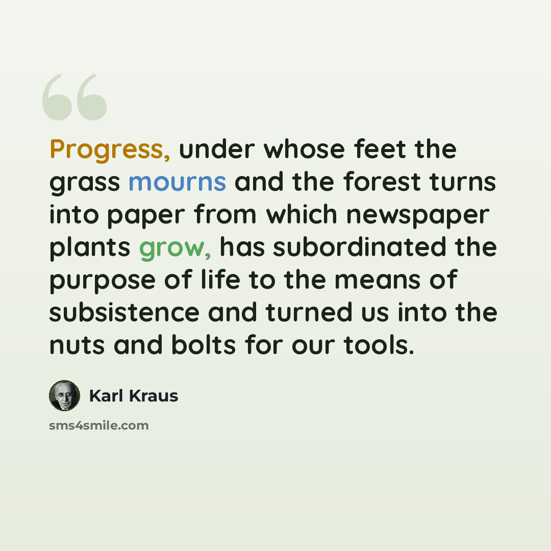 “Progress, under whose feet the grass mourns and the forest turns into paper from which newspaper plants grow, has subordinated the purpose of life to the means of subsistence and turned us into the nuts and bolts for our tools.” quote by Karl Kraus