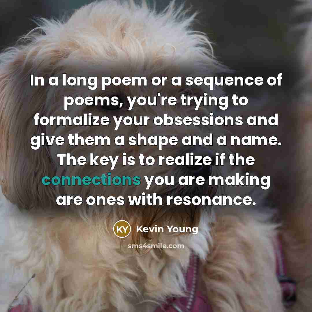 “In a long poem or a sequence of poems, you're trying to formalize your obsessions and give them a shape and a name. The key is to realize if the connections you are making are ones with resonance.” quote by Kevin Young