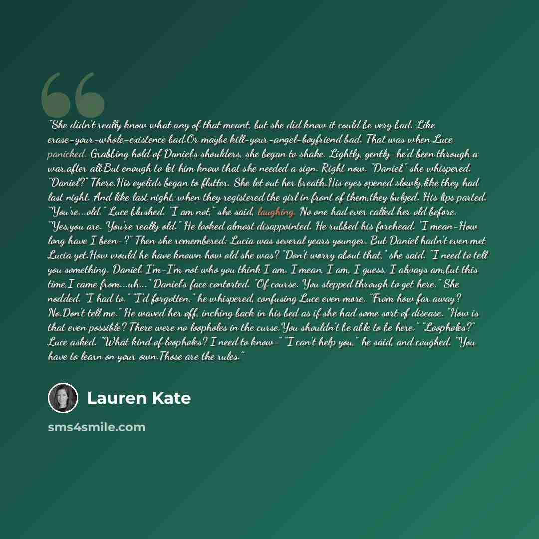 “She didn't really know what any of that meant, but she did know it could be very bad. Like erase-your-whole-existence bad.Or maybe kill-your-angel-boyfriend bad. That was when Luce panicked. Grabbing hold of Daniel's shoulders, she began to shake. Lightly, gently-he'd been through a war,after…” quote by Lauren Kate