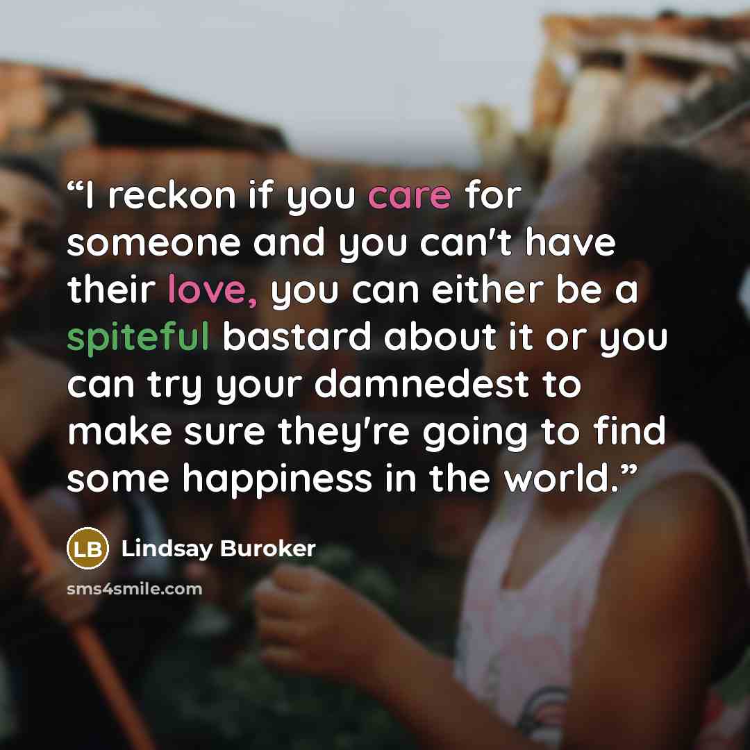 “I reckon if you care for someone and you can't have their love, you can either be a spiteful bastard about it or you can try your damnedest to make sure they're going to find some happiness in the world.” quote by Lindsay Buroker