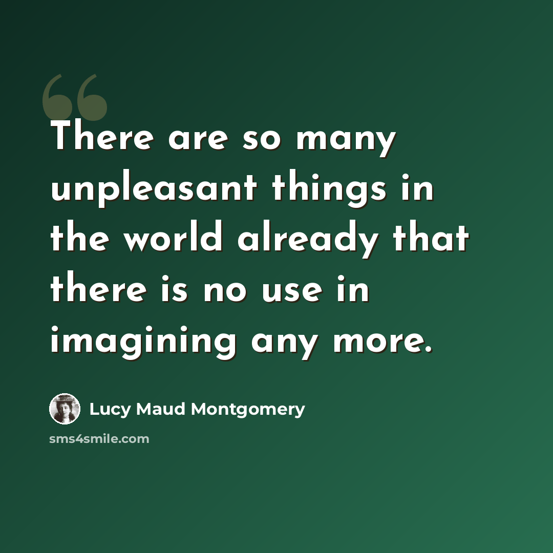 “There are so many unpleasant things in the world already that there is no use in imagining any more.” quote by Lucy Maud Montgomery
