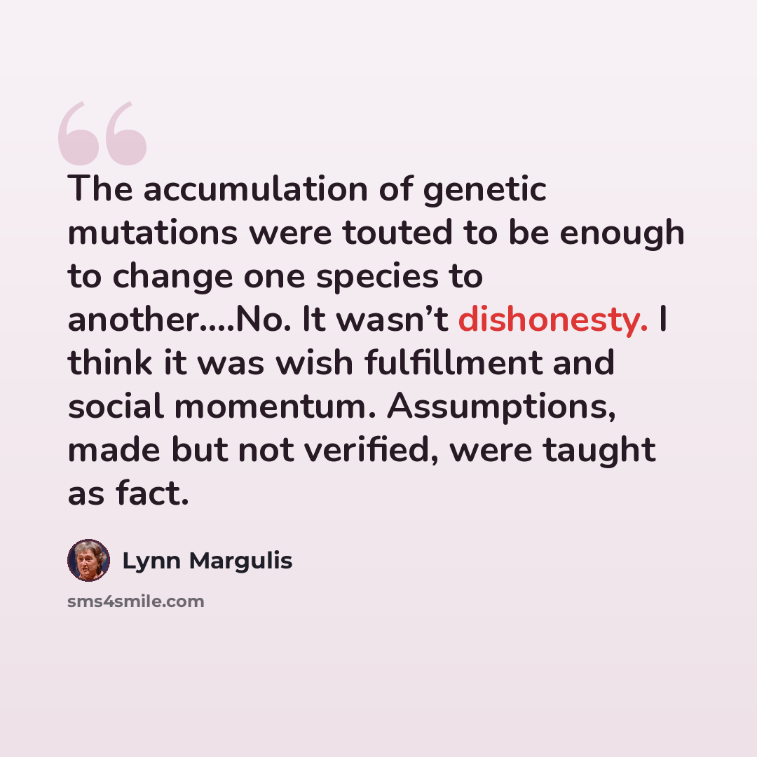 “The accumulation of genetic mutations were touted to be enough to change one species to another….No. It wasn’t dishonesty. I think it was wish fulfillment and social momentum. Assumptions, made but not verified, were taught as fact.” quote by Lynn Margulis