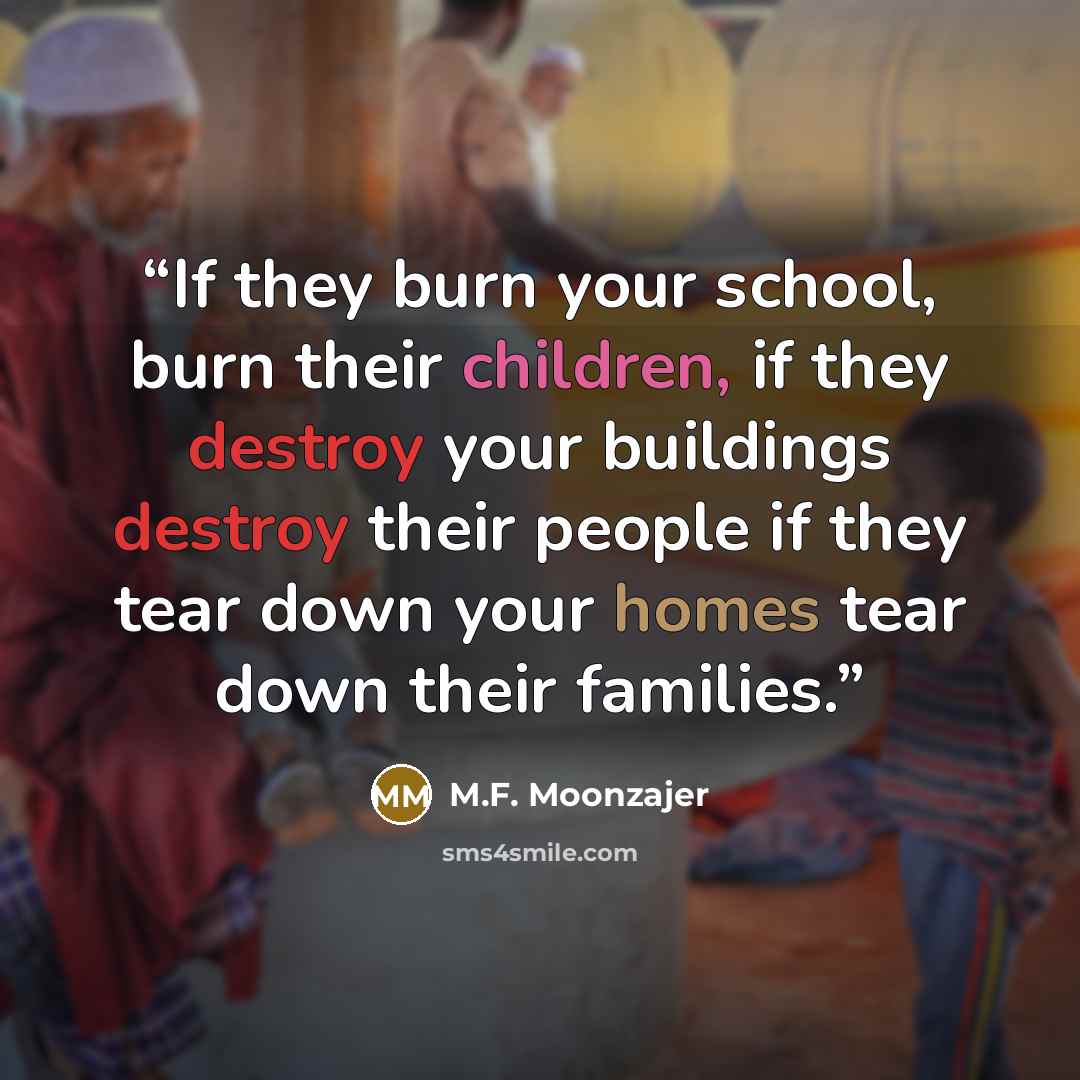 “If they burn your school, burn their children, if they destroy your buildings destroy their people if they tear down your homes tear down their families.” quote by M.F. Moonzajer