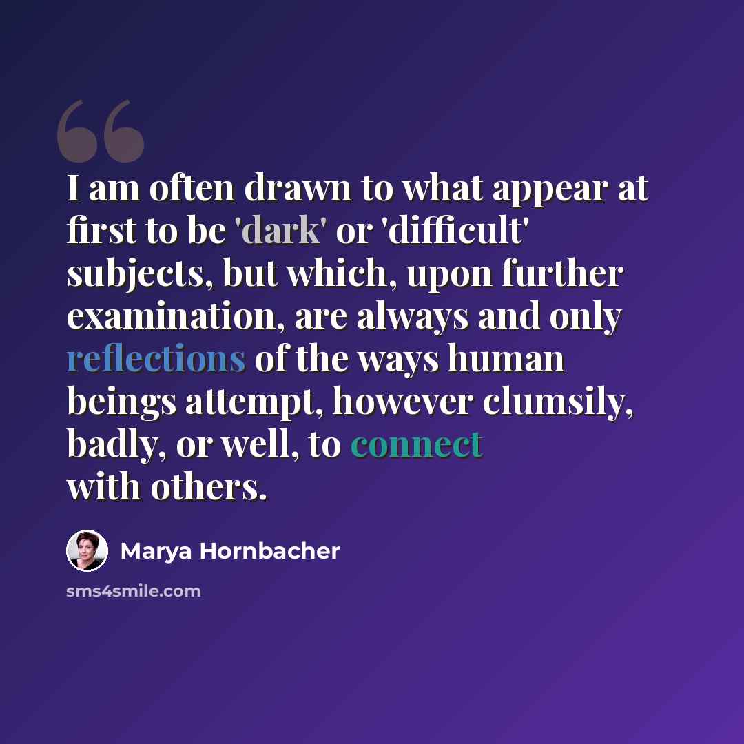 “I am often drawn to what appear at first to be 'dark' or 'difficult' subjects, but which, upon further examination, are always and only reflections of the ways human beings attempt, however clumsily, badly, or well, to connect with others.” quote by Marya Hornbacher