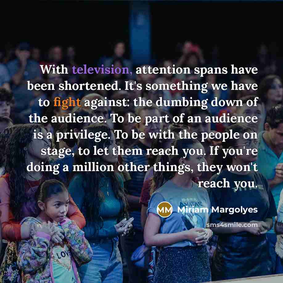 “With television, attention spans have been shortened. It's something we have to fight against: the dumbing down of the audience. To be part of an audience is a privilege. To be with the people on stage, to let them reach you. If you're doing a million other things, they won't reach you.” quote by Miriam Margolyes